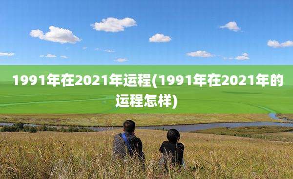 1991年在2021年运程(1991年在2021年的运程怎样)