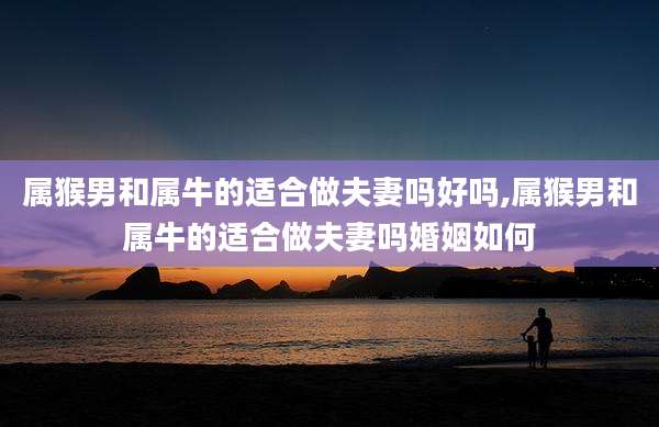 属猴男和属牛的适合做夫妻吗好吗,属猴男和属牛的适合做夫妻吗婚姻如何