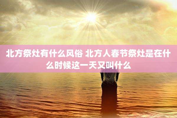 北方祭灶有什么风俗 北方人春节祭灶是在什么时候这一天又叫什么