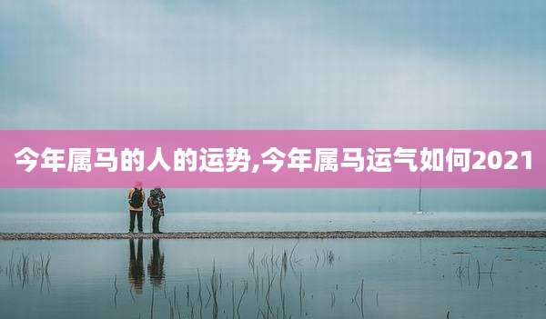 今年属马的人的运势,今年属马运气如何2021