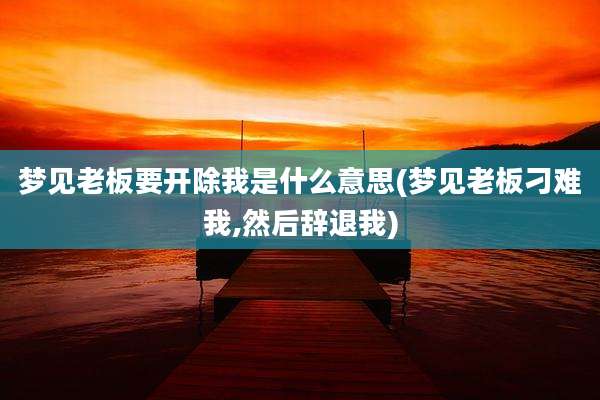 梦见老板要开除我是什么意思(梦见老板刁难我,然后辞退我)