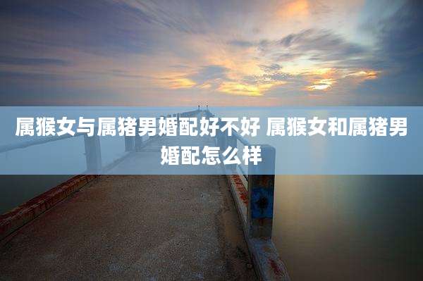 属猴女与属猪男婚配好不好 属猴女和属猪男婚配怎么样