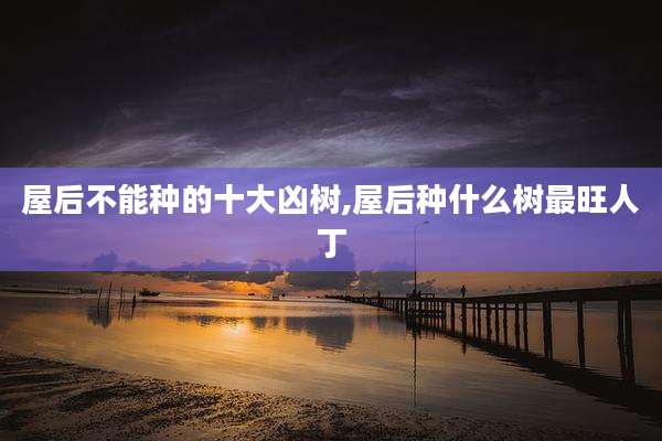 屋后不能种的十大凶树,屋后种什么树最旺人丁