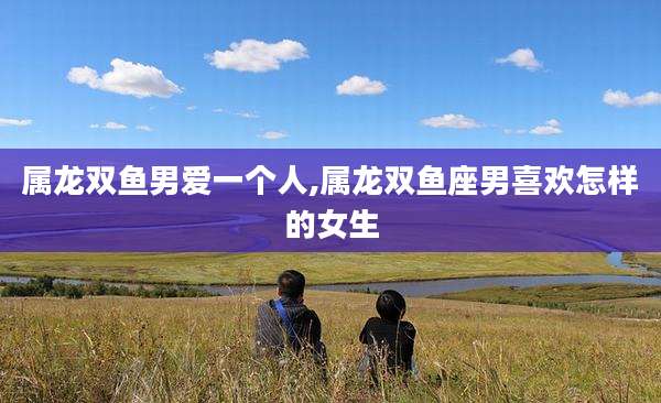 属龙双鱼男爱一个人,属龙双鱼座男喜欢怎样的女生