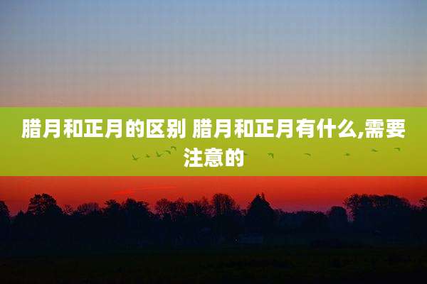 腊月和正月的区别 腊月和正月有什么,需要注意的
