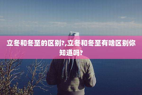 立冬和冬至的区别?,立冬和冬至有啥区别你知道吗?