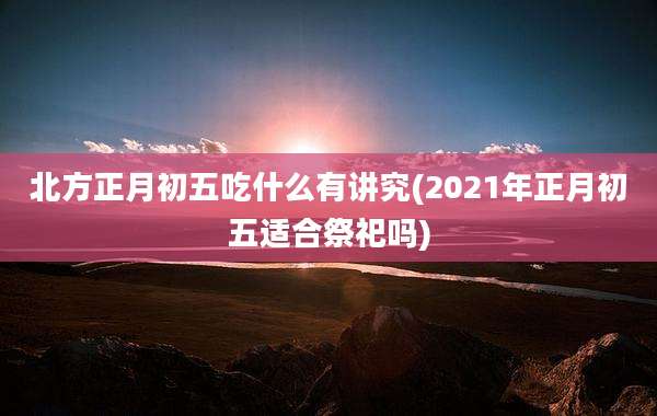 北方正月初五吃什么有讲究(2021年正月初五适合祭祀吗)