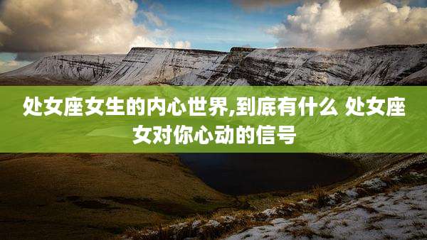 处女座女生的内心世界,到底有什么 处女座女对你心动的信号