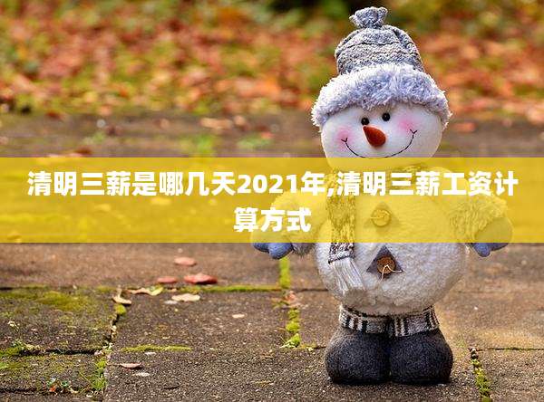 清明三薪是哪几天2021年,清明三薪工资计算方式