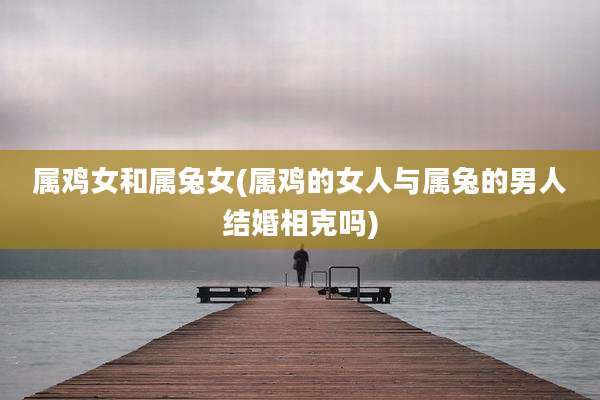 属鸡女和属兔女(属鸡的女人与属兔的男人结婚相克吗)