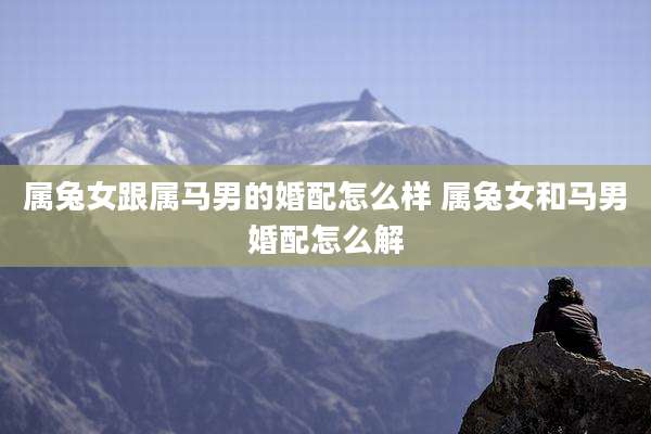 属兔女跟属马男的婚配怎么样 属兔女和马男婚配怎么解