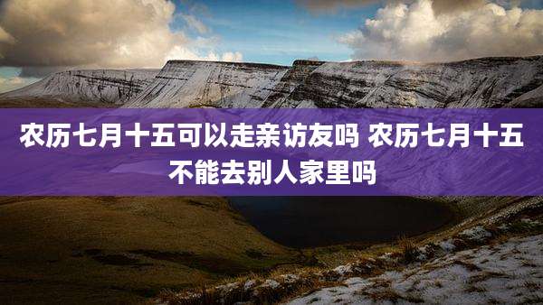农历七月十五可以走亲访友吗 农历七月十五不能去别人家里吗