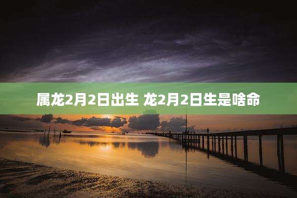 属龙2月2日出生 龙2月2日生是啥命
