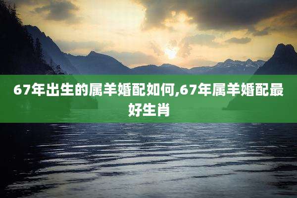 67年出生的属羊婚配如何,67年属羊婚配最好生肖