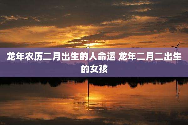 龙年农历二月出生的人命运 龙年二月二出生的女孩