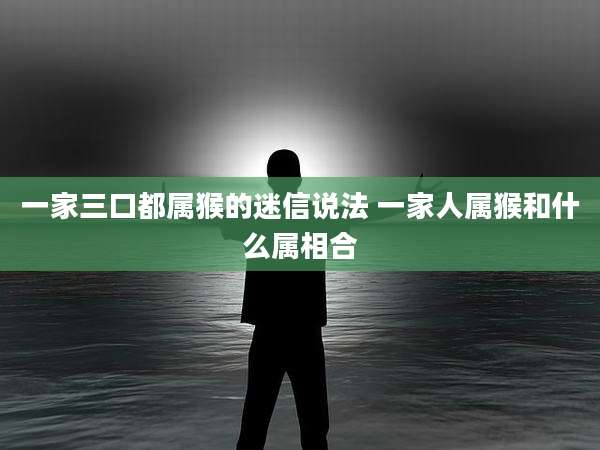 一家三口都属猴的迷信说法 一家人属猴和什么属相合