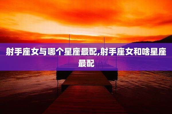 射手座女与哪个星座最配,射手座女和啥星座最配