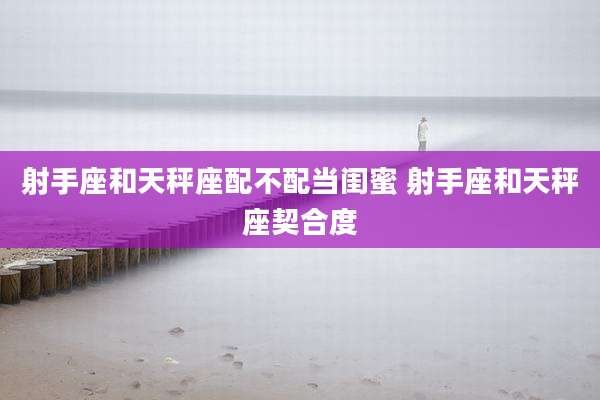 射手座和天秤座配不配当闺蜜 射手座和天秤座契合度