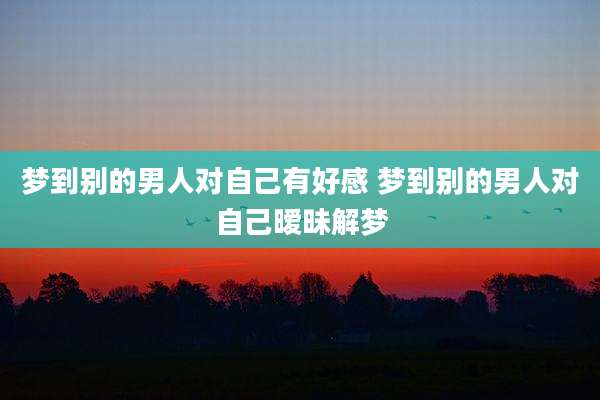 梦到别的男人对自己有好感 梦到别的男人对自己暧昧解梦