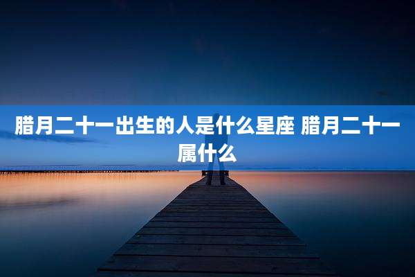 腊月二十一出生的人是什么星座 腊月二十一属什么