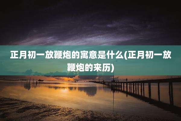 正月初一放鞭炮的寓意是什么(正月初一放鞭炮的来历)