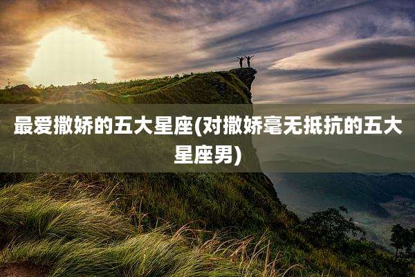 最爱撒娇的五大星座(对撒娇毫无抵抗的五大星座男)