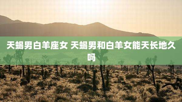 天蝎男白羊座女 天蝎男和白羊女能天长地久吗