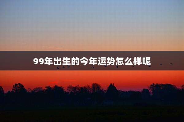 99年出生的今年运势怎么样呢