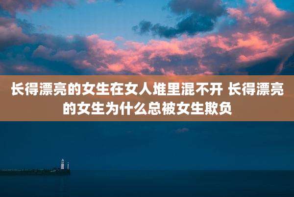 长得漂亮的女生在女人堆里混不开 长得漂亮的女生为什么总被女生欺负