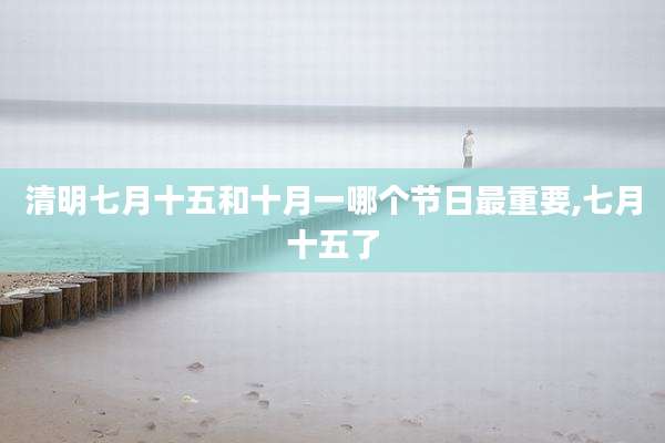 清明七月十五和十月一哪个节日最重要,七月十五了