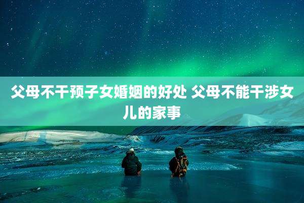 父母不干预子女婚姻的好处 父母不能干涉女儿的家事