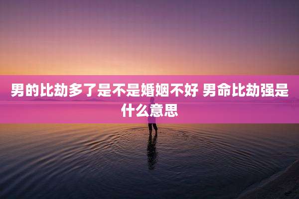 男的比劫多了是不是婚姻不好 男命比劫强是什么意思