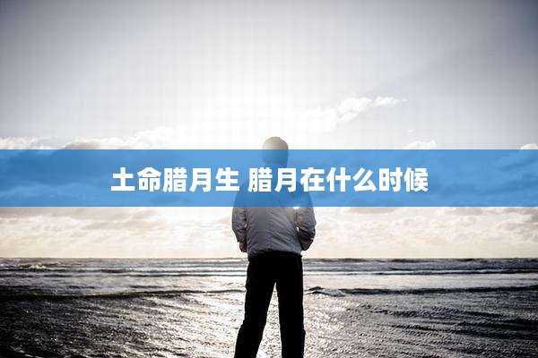 土命腊月生 腊月在什么时候
