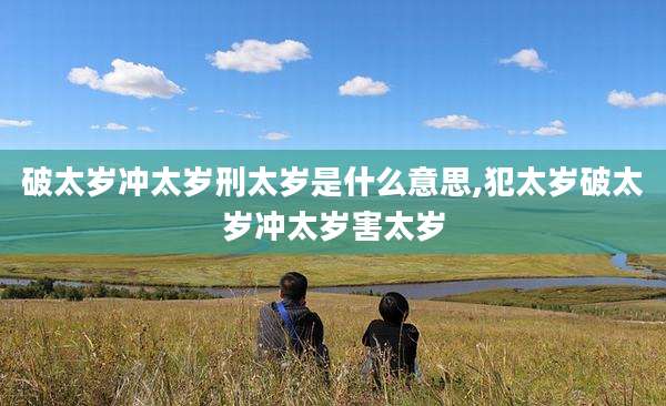 破太岁冲太岁刑太岁是什么意思,犯太岁破太岁冲太岁害太岁