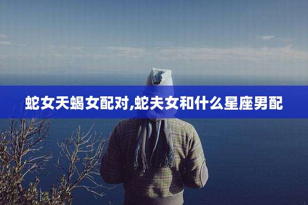 蛇女天蝎女配对,蛇夫女和什么星座男配