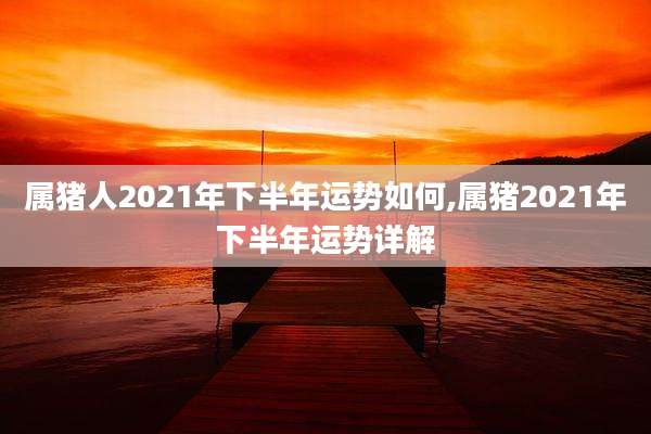 属猪人2021年下半年运势如何,属猪2021年下半年运势详解