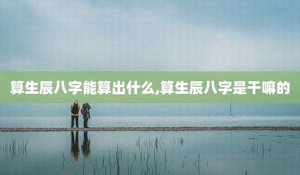 算生辰八字能算出什么,算生辰八字是干嘛的