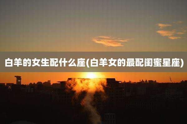 白羊的女生配什么座(白羊女的最配闺蜜星座)