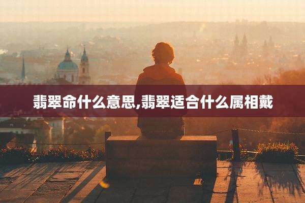 翡翠命什么意思,翡翠适合什么属相戴
