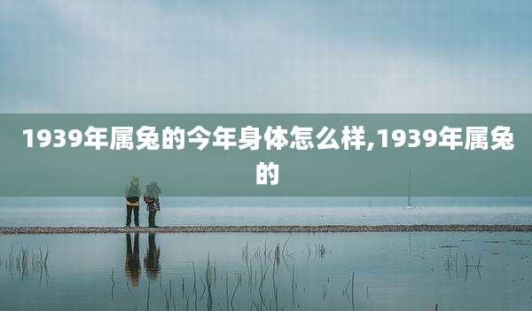 1939年属兔的今年身体怎么样,1939年属兔的