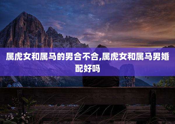 属虎女和属马的男合不合,属虎女和属马男婚配好吗