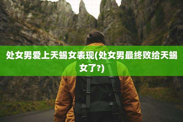 处女男爱上天蝎女表现(处女男最终败给天蝎女了?)