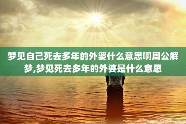 梦见自己死去多年的外婆什么意思啊周公解梦,梦见死去多年的外婆是什么意思