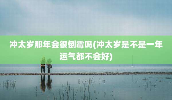 冲太岁那年会很倒霉吗(冲太岁是不是一年运气都不会好)