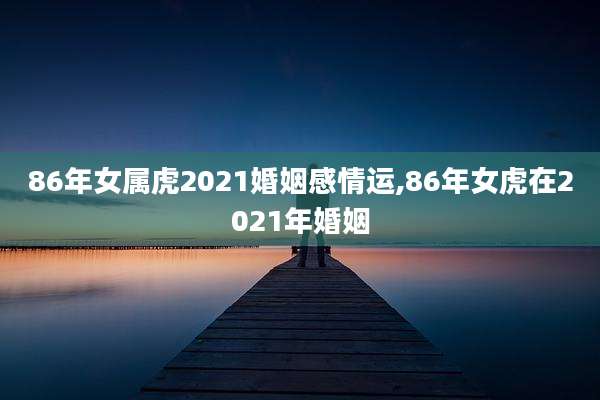 86年女属虎2021婚姻感情运,86年女虎在2021年婚姻