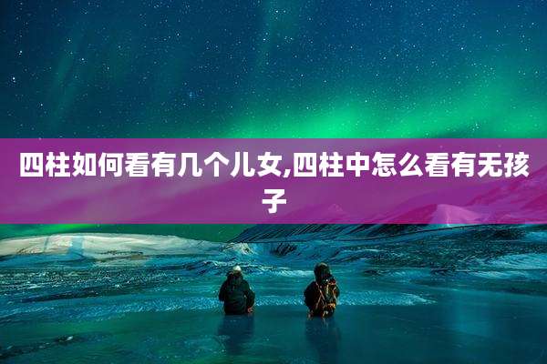 四柱如何看有几个儿女,四柱中怎么看有无孩子