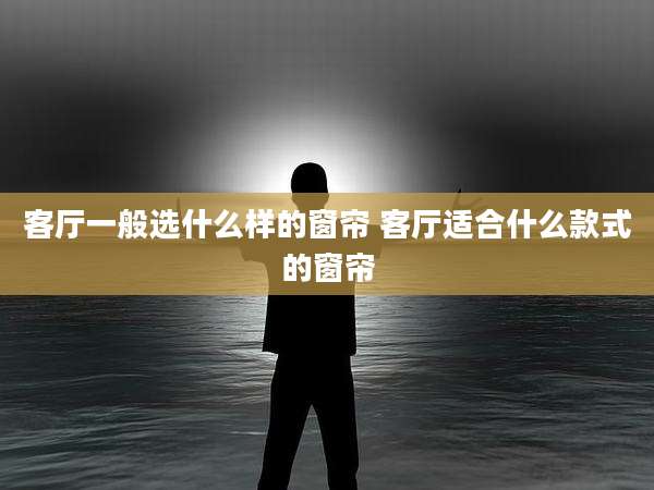客厅一般选什么样的窗帘 客厅适合什么款式的窗帘