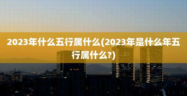 2023年什么五行属什么(2023年是什么年五行属什么?)