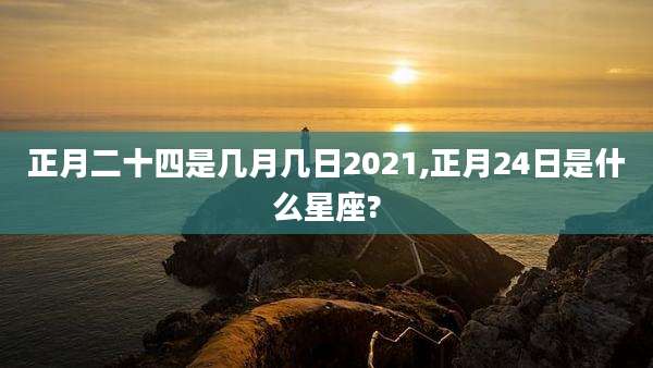 正月二十四是几月几日2021,正月24日是什么星座?