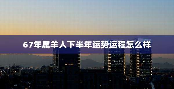 67年属羊人下半年运势运程怎么样
